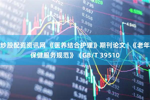 炒股配资资讯网 《医养结合护理》期刊论文 | 《老年保健服务规范》（GB/T 39510