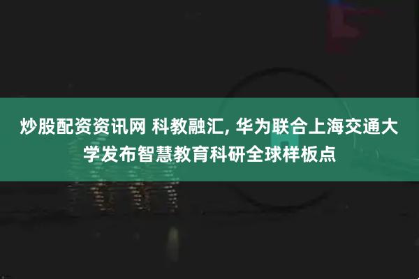 炒股配资资讯网 科教融汇, 华为联合上海交通大学发布智慧教育科研全球样板点