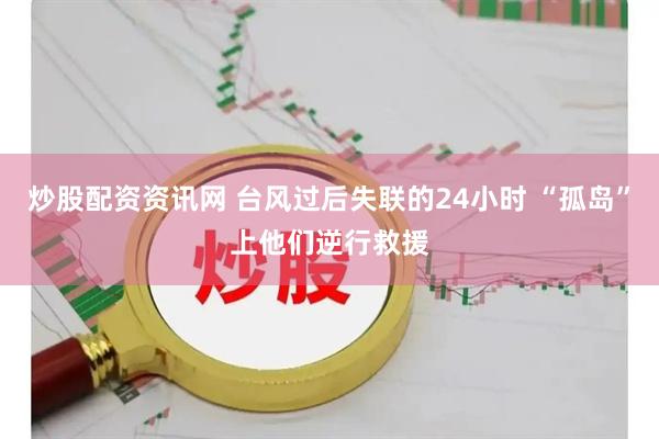 炒股配资资讯网 台风过后失联的24小时 “孤岛”上他们逆行救援
