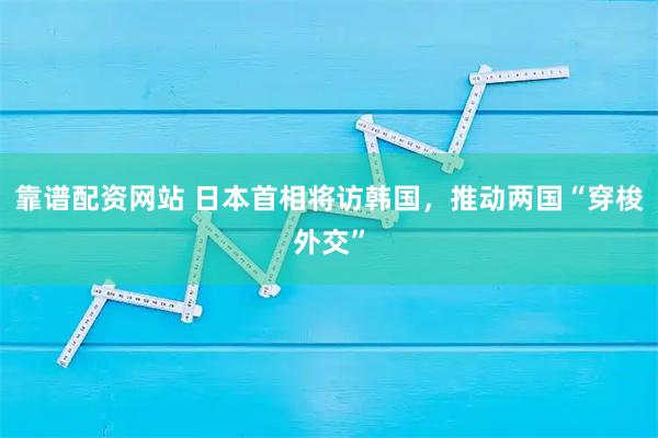 靠谱配资网站 日本首相将访韩国，推动两国“穿梭外交”