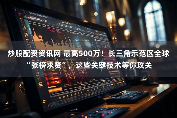 炒股配资资讯网 最高500万！长三角示范区全球“张榜求贤”，这些关键技术等你攻关