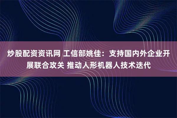 炒股配资资讯网 工信部姚佳：支持国内外企业开展联合攻关 推动人形机器人技术迭代