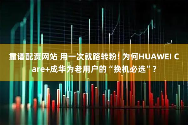靠谱配资网站 用一次就路转粉! 为何HUAWEI Care+成华为老用户的“换机必选”?