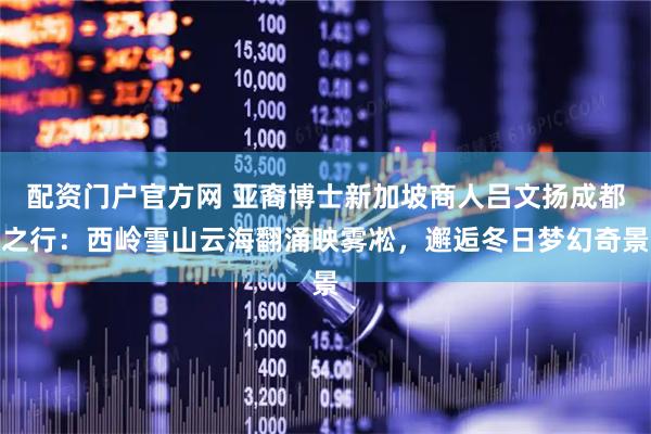 配资门户官方网 亚裔博士新加坡商人吕文扬成都之行：西岭雪山云海翻涌映雾凇，邂逅冬日梦幻奇景