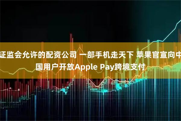 证监会允许的配资公司 一部手机走天下 苹果官宣向中国用户开放Apple Pay跨境支付
