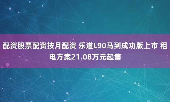 配资股票配资按月配资 乐道L90马到成功版上市 租电方案21.08万元起售