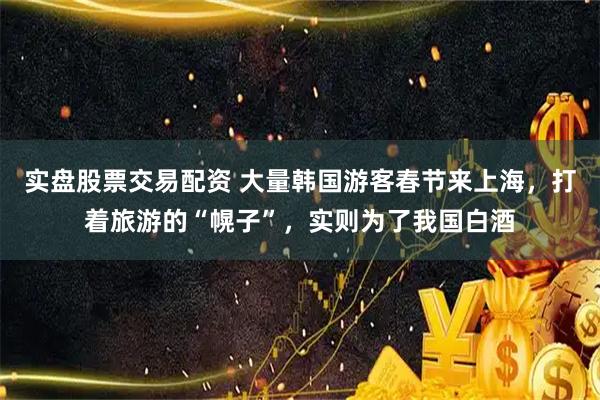 实盘股票交易配资 大量韩国游客春节来上海，打着旅游的“幌子”，实则为了我国白酒