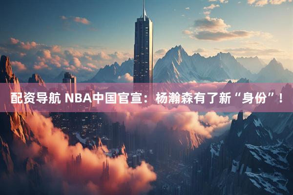 配资导航 NBA中国官宣：杨瀚森有了新“身份”！