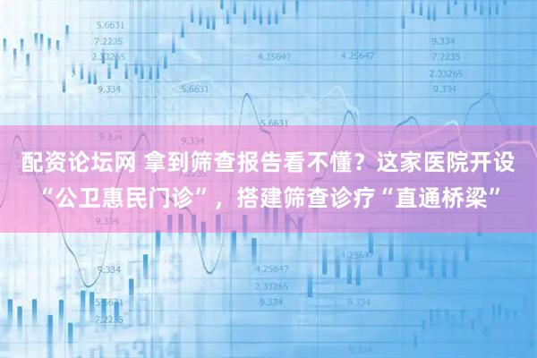 配资论坛网 拿到筛查报告看不懂？这家医院开设“公卫惠民门诊”，搭建筛查诊疗“直通桥梁”