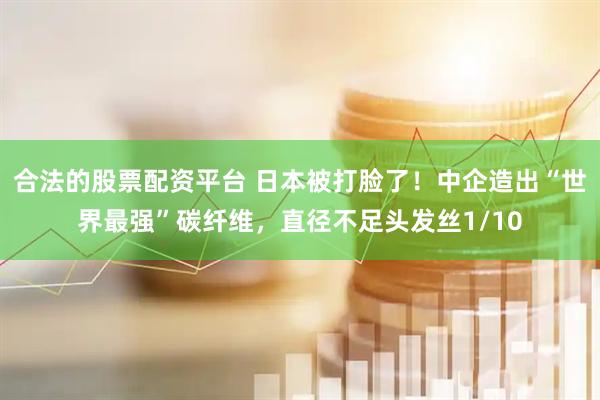 合法的股票配资平台 日本被打脸了！中企造出“世界最强”碳纤维，直径不足头发丝1/10