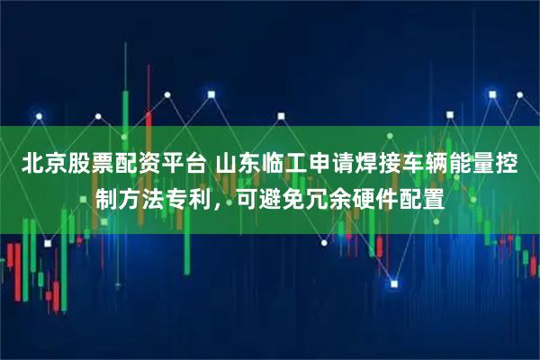 北京股票配资平台 山东临工申请焊接车辆能量控制方法专利，可避免冗余硬件配置