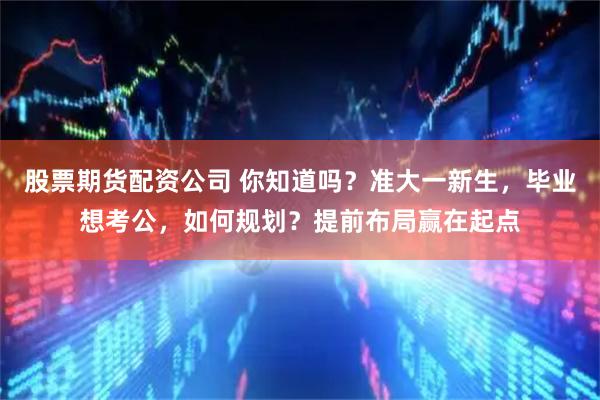 股票期货配资公司 你知道吗？准大一新生，毕业想考公，如何规划？提前布局赢在起点