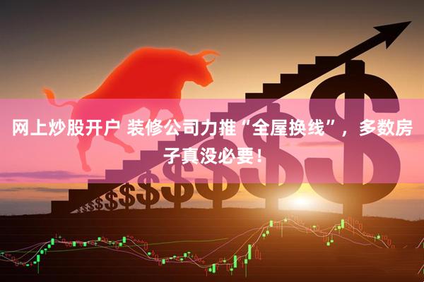 网上炒股开户 装修公司力推“全屋换线”，多数房子真没必要！
