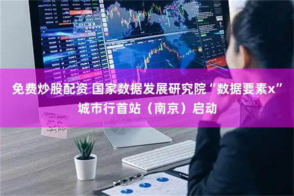 免费炒股配资 国家数据发展研究院“数据要素x”城市行首站（南京）启动