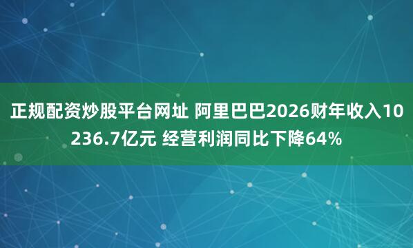 正规配资炒股平台网址 阿里巴巴2026财年收入10236.7亿元 经营利润同比下降64%