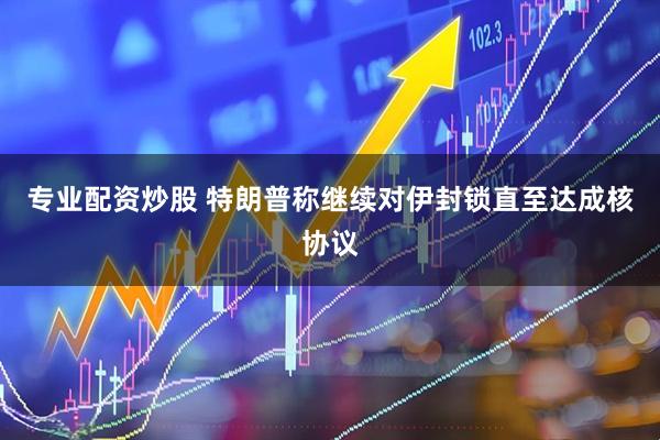 专业配资炒股 特朗普称继续对伊封锁　直至达成核协议